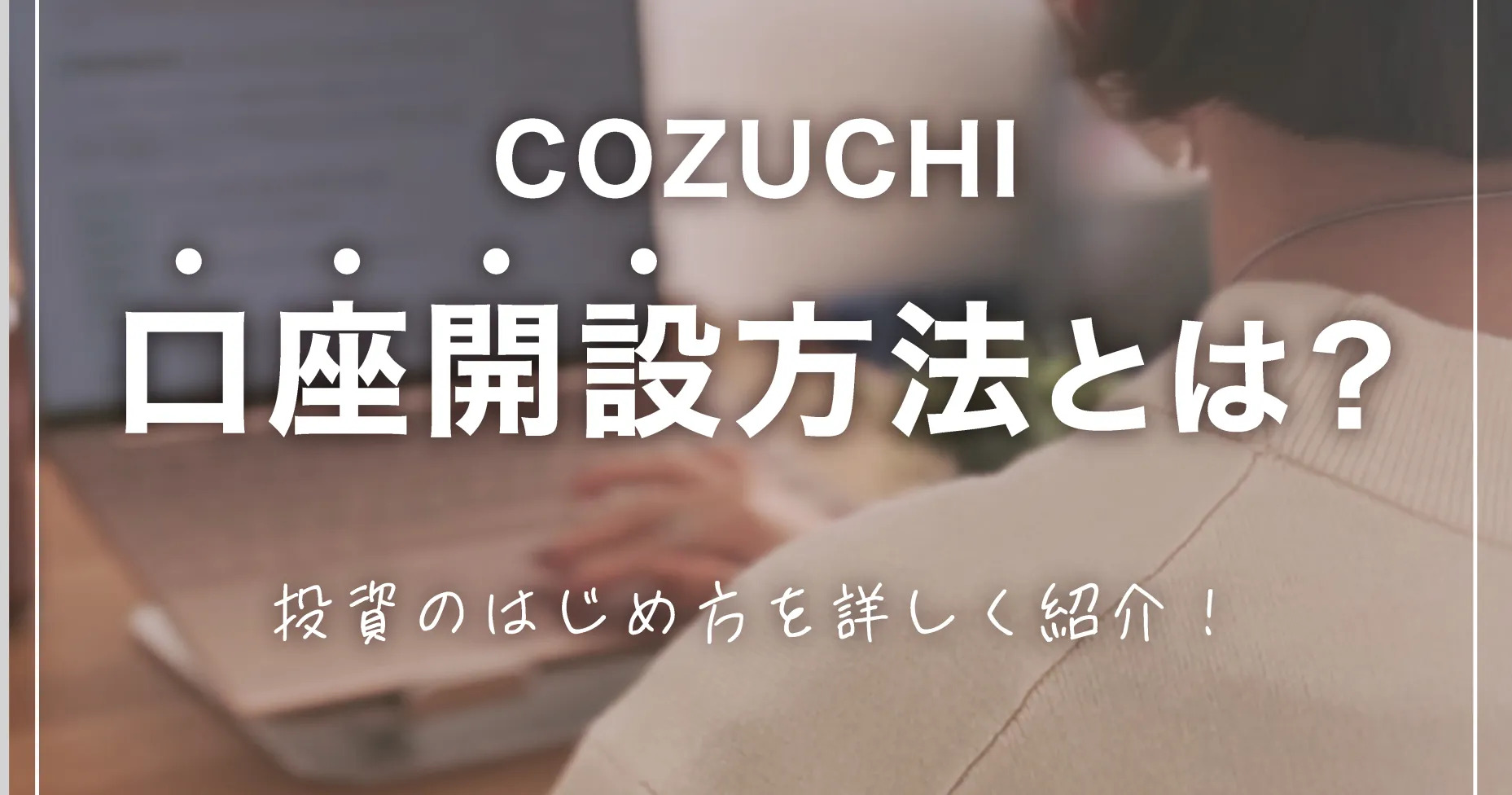 COZUCHIの口座開設方法とは？投資のはじめ方を詳しく紹介！
